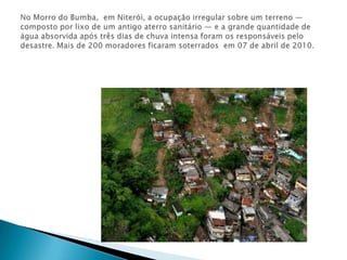 No Morro do Bumba,  em Niterói, a ocupação irregular sobre um terreno — composto por lixo de um antigo aterro sanitário — e a grande quantidade de água absorvida após três dias de chuva intensa foram os responsáveis pelo desastre. Mais de 200 moradores ficaram soterrados  em 07 de abril de 2010.
