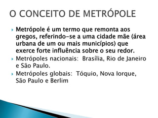 Metrópole é um termo que remonta aos gregos, referindo-se a uma cidade mãe (área urbana de um ou mais municípios) que exerce forte influência sobre o seu redor.Metrópoles nacionais:  Brasília, Rio de Janeiro e São Paulo.Metrópoles globais:  Tóquio, Nova Iorque, São Paulo e Berlim O CONCEITO DE METRÓPOLE