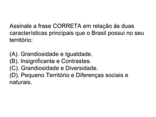 Assinale a frase CORRETA em relação às duas
características principais que o Brasil possui no seu
território:

(A). Grandiosidade e Igualdade.
(B). Insignificante e Contrastes.
(C). Grandiosidade e Diversidade.
(D). Pequeno Território e Diferenças sociais e
naturais.
 