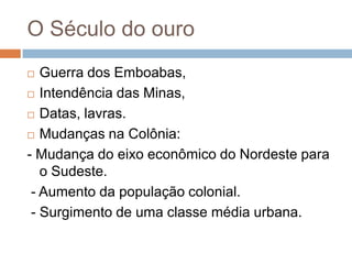 O Século do ouro
  Guerra dos Emboabas,
 Intendência das Minas,

 Datas, lavras.

 Mudanças na Colônia:

- Mudança do eixo econômico do Nordeste para
   o Sudeste.
 - Aumento da população colonial.
 - Surgimento de uma classe média urbana.
 