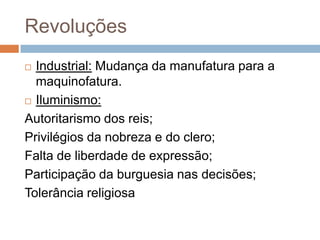 Revoluções
 Industrial: Mudança da manufatura para a
  maquinofatura.
 Iluminismo:

Autoritarismo dos reis;
Privilégios da nobreza e do clero;
Falta de liberdade de expressão;
Participação da burguesia nas decisões;
Tolerância religiosa
 