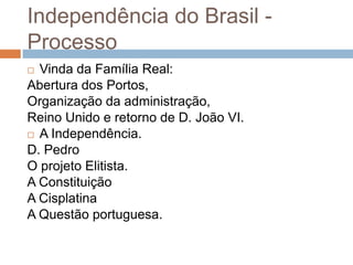 Independência do Brasil -
Processo
 Vinda da Família Real:
Abertura dos Portos,
Organização da administração,
Reino Unido e retorno de D. João VI.
 A Independência.

D. Pedro
O projeto Elitista.
A Constituição
A Cisplatina
A Questão portuguesa.
 