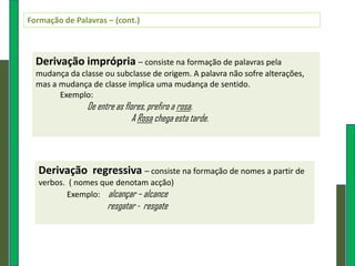 Formação de Palavras – (cont.)



  Derivação imprópria – consiste na formação de palavras pela
  mudança da classe ou subclasse de origem. A palavra não sofre alterações,
  mas a mudança de classe implica uma mudança de sentido.
        Exemplo:
                De entre as flores, prefiro a rosa.
                               A Rosa chega esta tarde.




  Derivação regressiva – consiste na formação de nomes a partir de
  verbos. ( nomes que denotam acção)
         Exemplo: alcançar – alcance
                      resgatar - resgate
 