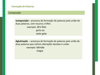 Formação de Palavras

Composição


     Justaposição – processo de formação de palavras pela união de
     duas palavras, com recurso a hífen.
                exemplo: abre-latas
                         porta-voz
                         conta-gotas

     Aglutinação – processo de formação de palavras pela união de
     duas palavras que sofrem alterações devidas à união.
               exemplo: televisão
                         vinagre
 
