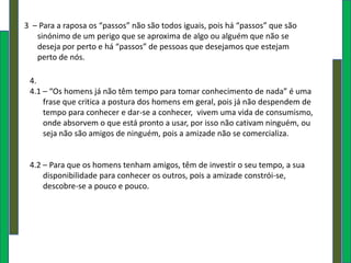 3 – Para a raposa os “passos” não são todos iguais, pois há “passos” que são
   sinónimo de um perigo que se aproxima de algo ou alguém que não se
   deseja por perto e há “passos” de pessoas que desejamos que estejam
   perto de nós.

 4.
 4.1 – “Os homens já não têm tempo para tomar conhecimento de nada” é uma
     frase que critica a postura dos homens em geral, pois já não despendem de
     tempo para conhecer e dar-se a conhecer, vivem uma vida de consumismo,
     onde absorvem o que está pronto a usar, por isso não cativam ninguém, ou
     seja não são amigos de ninguém, pois a amizade não se comercializa.


 4.2 – Para que os homens tenham amigos, têm de investir o seu tempo, a sua
     disponibilidade para conhecer os outros, pois a amizade constrói-se,
     descobre-se a pouco e pouco.
 