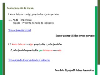 Funcionamento da língua.

1. Anda brincar comigo, propôs-lhe o principezinho.

 1.1 Anda - Imperativo
     Propôs – Pretérito Perfeito do Indicativo

 Ver conjugação verbal

                                                 Estudar páginas 45-50 do livro de exercícios


1.2 Anda brincar comigo, propôs-lhe o principezinho.

   O principezinho propôs-lhe que brincasse com ele.


 Ver regras do discurso directo e indirecto.



                                                 Fazer ficha 21, página72 do livro de exercícios
 