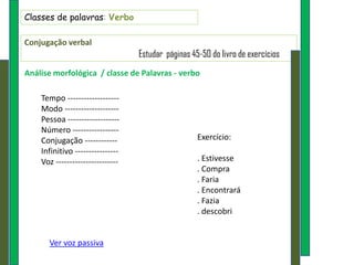 Classes de palavras: Verbo

Conjugação verbal
                                  Estudar páginas 45-50 do livro de exercícios
Análise morfológica / classe de Palavras - verbo

    Tempo -------------------
    Modo --------------------
    Pessoa -------------------
    Número -----------------
    Conjugação ------------                         Exercício:
    Infinitivo ----------------
    Voz -----------------------                     . Estivesse
                                                    . Compra
                                                    . Faria
                                                    . Encontrará
                                                    . Fazia
                                                    . descobri


      Ver voz passiva
 