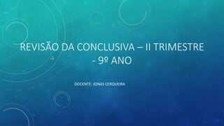 REVISÃO DA CONCLUSIVA – II TRIMESTRE
- 9º ANO
DOCENTE: JONAS CERQUEIRA
 