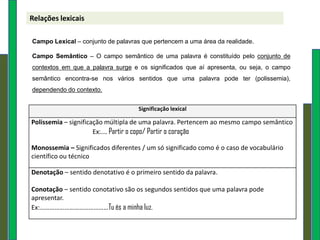 Relações lexicais

Campo Lexical – conjunto de palavras que pertencem a uma área da realidade.

Campo Semântico – O campo semântico de uma palavra é constituído pelo conjunto de
contextos em que a palavra surge e os significados que aí apresenta, ou seja, o campo
semântico encontra-se nos vários sentidos que uma palavra pode ter (polissemia),
dependendo do contexto.


                                    Significação lexical

Polissemia – significação múltipla de uma palavra. Pertencem ao mesmo campo semântico
                      Ex:….. Partir o copo/ Partir o coração

Monossemia – Significados diferentes / um só significado como é o caso de vocabulário
científico ou técnico

Denotação – sentido denotativo é o primeiro sentido da palavra.

Conotação – sentido conotativo são os segundos sentidos que uma palavra pode
apresentar.
Ex:……………………………………Tu és a minha luz.
 