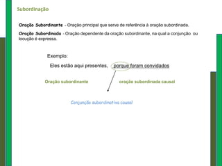 Subordinação

Oração Subordinante   –   Oração principal que serve de referência à oração subordinada.
Oração Subordinada – Oração dependente da oração subordinante, na qual a conjunção ou
locução é expressa.



             Exemplo:
               Eles estão aqui presentes,        porque foram convidados


            Oração subordinante                     oração subordinada causal



                           Conjunção subordinativa causal
 
