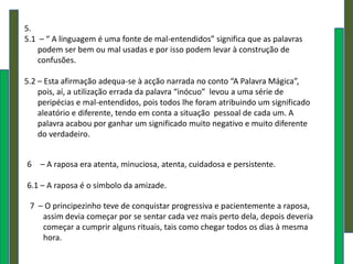 5.
5.1 – “ A linguagem é uma fonte de mal-entendidos” significa que as palavras
    podem ser bem ou mal usadas e por isso podem levar à construção de
    confusões.

5.2 – Esta afirmação adequa-se à acção narrada no conto “A Palavra Mágica”,
    pois, aí, a utilização errada da palavra “inócuo” levou a uma série de
    peripécias e mal-entendidos, pois todos lhe foram atribuindo um significado
    aleatório e diferente, tendo em conta a situação pessoal de cada um. A
    palavra acabou por ganhar um significado muito negativo e muito diferente
    do verdadeiro.


6 – A raposa era atenta, minuciosa, atenta, cuidadosa e persistente.

6.1 – A raposa é o símbolo da amizade.

 7 – O principezinho teve de conquistar progressiva e pacientemente a raposa,
    assim devia começar por se sentar cada vez mais perto dela, depois deveria
    começar a cumprir alguns rituais, tais como chegar todos os dias à mesma
    hora.
 
