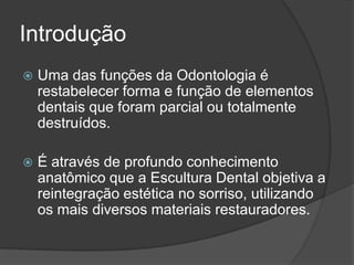 Introdução
   Uma das funções da Odontologia é
    restabelecer forma e função de elementos
    dentais que foram parcial ou totalmente
    destruídos.

   É através de profundo conhecimento
    anatômico que a Escultura Dental objetiva a
    reintegração estética no sorriso, utilizando
    os mais diversos materiais restauradores.
 