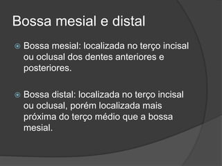 Bossa mesial e distal
   Bossa mesial: localizada no terço incisal
    ou oclusal dos dentes anteriores e
    posteriores.

   Bossa distal: localizada no terço incisal
    ou oclusal, porém localizada mais
    próxima do terço médio que a bossa
    mesial.
 