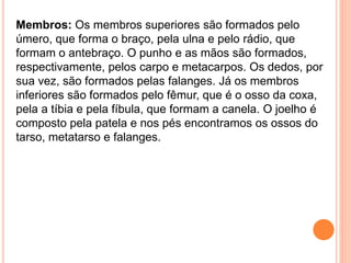 Membros: Os membros superiores são formados pelo
úmero, que forma o braço, pela ulna e pelo rádio, que
formam o antebraço. O punho e as mãos são formados,
respectivamente, pelos carpo e metacarpos. Os dedos, por
sua vez, são formados pelas falanges. Já os membros
inferiores são formados pelo fêmur, que é o osso da coxa,
pela a tíbia e pela fíbula, que formam a canela. O joelho é
composto pela patela e nos pés encontramos os ossos do
tarso, metatarso e falanges.
 