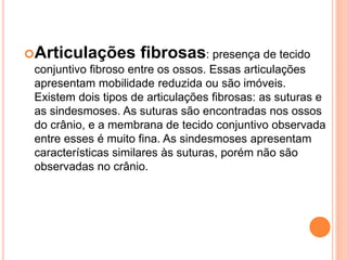 Articulações fibrosas: presença de tecido
conjuntivo fibroso entre os ossos. Essas articulações
apresentam mobilidade reduzida ou são imóveis.
Existem dois tipos de articulações fibrosas: as suturas e
as sindesmoses. As suturas são encontradas nos ossos
do crânio, e a membrana de tecido conjuntivo observada
entre esses é muito fina. As sindesmoses apresentam
características similares às suturas, porém não são
observadas no crânio.
 