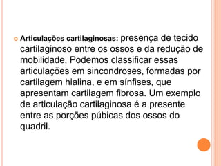  Articulações cartilaginosas: presença de tecido
cartilaginoso entre os ossos e da redução de
mobilidade. Podemos classificar essas
articulações em sincondroses, formadas por
cartilagem hialina, e em sínfises, que
apresentam cartilagem fibrosa. Um exemplo
de articulação cartilaginosa é a presente
entre as porções púbicas dos ossos do
quadril.
 