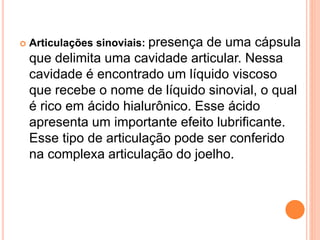  Articulações sinoviais: presença de uma cápsula
que delimita uma cavidade articular. Nessa
cavidade é encontrado um líquido viscoso
que recebe o nome de líquido sinovial, o qual
é rico em ácido hialurônico. Esse ácido
apresenta um importante efeito lubrificante.
Esse tipo de articulação pode ser conferido
na complexa articulação do joelho.
 