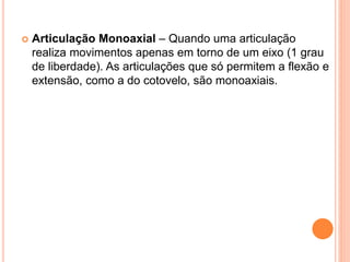  Articulação Monoaxial – Quando uma articulação
realiza movimentos apenas em torno de um eixo (1 grau
de liberdade). As articulações que só permitem a flexão e
extensão, como a do cotovelo, são monoaxiais.
 
