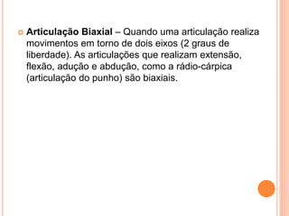  Articulação Biaxial – Quando uma articulação realiza
movimentos em torno de dois eixos (2 graus de
liberdade). As articulações que realizam extensão,
flexão, adução e abdução, como a rádio-cárpica
(articulação do punho) são biaxiais.
 