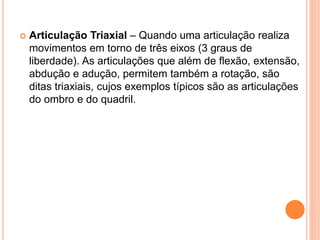  Articulação Triaxial – Quando uma articulação realiza
movimentos em torno de três eixos (3 graus de
liberdade). As articulações que além de flexão, extensão,
abdução e adução, permitem também a rotação, são
ditas triaxiais, cujos exemplos típicos são as articulações
do ombro e do quadril.
 