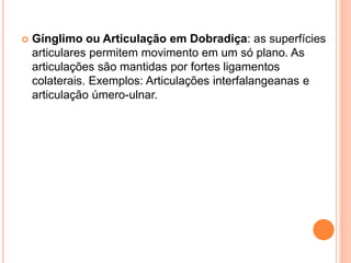  Gínglimo ou Articulação em Dobradiça: as superfícies
articulares permitem movimento em um só plano. As
articulações são mantidas por fortes ligamentos
colaterais. Exemplos: Articulações interfalangeanas e
articulação úmero-ulnar.
 