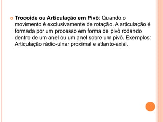  Trocoide ou Articulação em Pivô: Quando o
movimento é exclusivamente de rotação. A articulação é
formada por um processo em forma de pivô rodando
dentro de um anel ou um anel sobre um pivô. Exemplos:
Articulação rádio-ulnar proximal e atlanto-axial.
 