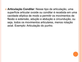  Articulação Condilar: Nesse tipo de articulação, uma
superfície articular ovoide ou condilar é recebida em uma
cavidade elíptica de modo a permitir os movimentos de
flexão e extensão, adução e abdução e circundução, ou
seja, todos os movimentos articulares, menos rotação
axial. Exemplo: Articulação do punho.
 