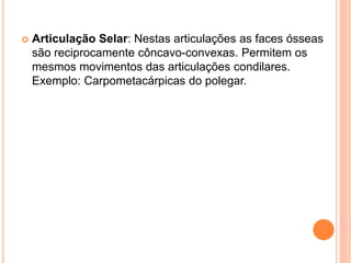  Articulação Selar: Nestas articulações as faces ósseas
são reciprocamente côncavo-convexas. Permitem os
mesmos movimentos das articulações condilares.
Exemplo: Carpometacárpicas do polegar.
 
