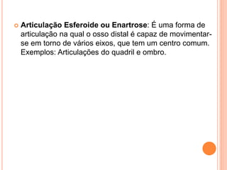  Articulação Esferoide ou Enartrose: É uma forma de
articulação na qual o osso distal é capaz de movimentar-
se em torno de vários eixos, que tem um centro comum.
Exemplos: Articulações do quadril e ombro.
 