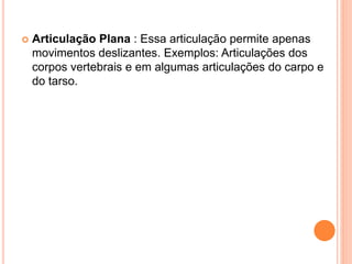  Articulação Plana : Essa articulação permite apenas
movimentos deslizantes. Exemplos: Articulações dos
corpos vertebrais e em algumas articulações do carpo e
do tarso.
 
