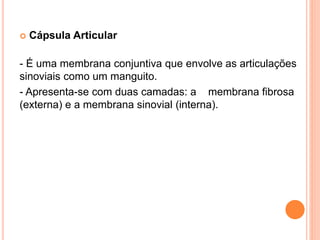  Cápsula Articular
- É uma membrana conjuntiva que envolve as articulações
sinoviais como um manguito.
- Apresenta-se com duas camadas: a membrana fibrosa
(externa) e a membrana sinovial (interna).
 