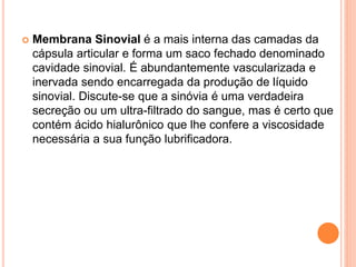  Membrana Sinovial é a mais interna das camadas da
cápsula articular e forma um saco fechado denominado
cavidade sinovial. É abundantemente vascularizada e
inervada sendo encarregada da produção de líquido
sinovial. Discute-se que a sinóvia é uma verdadeira
secreção ou um ultra-filtrado do sangue, mas é certo que
contém ácido hialurônico que lhe confere a viscosidade
necessária a sua função lubrificadora.
 