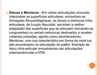  Discos e Meniscos - Em várias articulações sinoviais,
interpostas as superfícies articulares, encontram-se
formações fibrocartilagíneas, os discos e meniscos intra-
articulares, de função discutida: serviriam a melhor
adaptação das superfícies que se articulam (tornando-as
congruentes) ou seriam estruturas destinados a receber
violentas pressões, agindo como amortecedores.
Meniscos, com sua característica em forma de meia lua,
são encontrados na articulação do joelho. Exemplo de
disco intra-articular encontramos nas articulações
esternoclavicular e ATM.
 