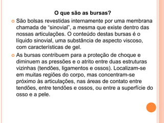 O que são as bursas?
 São bolsas revestidas internamente por uma membrana
chamada de “sinovial”, a mesma que existe dentro das
nossas articulações. O conteúdo destas bursas é o
líquido sinovial, uma substância de aspecto viscoso,
com características de gel.
 As bursas contribuem para a proteção de choque e
diminuem as pressões e o atrito entre duas estruturas
vizinhas (tendões, ligamentos e ossos). Localizam-se
em muitas regiões do corpo, mas concentram-se
próximo às articulações, nas áreas de contato entre
tendões, entre tendões e ossos, ou entre a superfície do
osso e a pele.
 