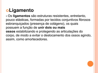 Ligamento
- Os ligamentos são estruturas resistentes, entretanto,
pouco elásticas, formadas por tecidos conjuntivos fibrosos
esbranquiçados (presença de colágeno), os quais
possuem a função de unir dois ou mais
ossos estabilizando e protegendo as articulações do
corpo, de modo a evitar o deslocamento dos ossos agindo,
assim, como amortecedores.
 