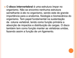  O disco intervertebral é uma estrutura ímpar no
organismo. Não se encontra nenhuma estrutura
semelhante à ele no organismo, sendo este de grande
importância para a anatomia, fisiologia e biomecânica do
organismo. Tem papel fundamental na sustentação
da coluna vertebral, tendo como função primária a
absorção de impactos e distribuição de cargas. O disco
também tem como função manter as vértebras unidas,
fazendo assim a função de um ligamento.
 