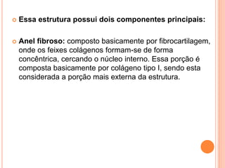  Essa estrutura possui dois componentes principais:
 Anel fibroso: composto basicamente por fibrocartilagem,
onde os feixes colágenos formam-se de forma
concêntrica, cercando o núcleo interno. Essa porção é
composta basicamente por colágeno tipo I, sendo esta
considerada a porção mais externa da estrutura.
 