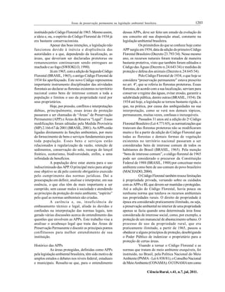 1203Áreas de preservação permanente na legislação ambiental brasileira.
Ciência Rural, v.41, n.7, jul, 2011.
instituídopelo CódigoFlorestal de 1965. Mesmoassim,
a ideia e, ou, o espírito do Código Florestal de 1934 já
era bastante conservacionista.
Apesar das boas intenções, a legislaçãonão
funcionou devido à inércia e displicência das
autoridades e a que, dependendo da localização, as
áreas, que deveriam ser declaradas protetoras ou
remanescentes continuavam sendo entregues ao
machadoe ao fogo(SWIOKLO, 1990).
Já em1965, coma ediçãodoSegundoCódigo
Florestal (BRASIL, 1965), oantigoCódigo Florestal de
1934 foi aperfeiçoado. Este novo Código representou
importante instrumento disciplinador das atividades
florestaisao declarar as florestas existentes noterritório
nacional como bens de interesse comum a toda a
população e limitou o uso da propriedade rural por
seus proprietários.
Hoje, por pressão, conflitos e interpretações
dúbias, principalmente, essas áreas de proteção
passaram a ser chamadas de “Áreas” de Preservação
Permanente (APP) e Áreas de Reserva “Legal”. Essas
modificações foram editadas pela Medida Provisória
(MP)2.166-67 de 2001(BRASIL, 2001).AsAPPsestão
ligadas diretamente às funções ambientais, por meio
do fornecimento de bens e serviços fundamentais para
toda população. Esses bens e serviços estão
relacionados à regularização da vazão, retenção de
sedimentos, conservação do solo, recarga do lençol
freático, ecoturismo, biodiversidade, enfim, a uma
infinidade de benefícios.
A população deve estar atenta para o uso
indiscriminado das APP. O principal meio para atingir
esse objetivo se dá pelo controle obrigatório exercido
pelo cumprimento das normas jurídicas. Daí a
preocupação em definir, analisar e interpretar, em sua
essência, o que elas têm de mais importante a ser
cumprido, sem causar males à sociedade e atendendo
ao princípio da proteção do meio ambiente, “espírito”
pelo qual as normas ambientais são criadas.
A carência e, ou, insuficiência de
embasamento técnico e legal, aliada às duvidas e
confusões na interpretação das normas legais, tem
gerado várias discussões acerca do entendimento das
questões que envolvem as APPs. Este trabalho visa a
analisar o arcabouço legal que trata das Áreas de
PreservaçãoPermanente e discutir os principais pontos
conflituosos para melhor entendimento de sua
instituição.
Histórico das APPs
As áreas protegidas, definidas como APPs
pela legislaçãoambiental brasileira, têm sido motivode
amplos estudos e debates nos níveis federal, estaduais
e municipais. Ressalte-se que, para o entendimento
dessas APPs, deve ser feito um estudo da evolução do
seu conceito até sua disposição atual, constante na
legislaçãoambiental brasileira.
Os primórdios doque se conhece hoje como
APP surgiu em 1934, data da ediçãodoprimeiroCódigo
Florestal Brasileiro(Decreto 23.793/34). Nesse mesmo
ano, os recursos naturais foram tratados de maneira
bastante protetiva, visto que também foram editados o
Código das Águas (Decreto n.24.643/34) e medidas de
proteçãoe defesa dos animais (Decreton.24.645/34).
PeloCódigoFlorestal de 1934, oque hoje se
considera “preservação permanente” estava prescrito
no art. 4º, que se referia às florestas protetoras. Essas
florestas, de acordocom a sua localização, serviam para
conservar oregime das águas, evitar erosão, garantir a
salubridade pública, dentre outras(BRASIL, 1934). De
1934 até hoje, a legislação se tornou bastante rígida, o
que, na prática, por causa das ambiguidades na sua
interpretação, como se verá nos demais tópicos,
permanecem, muitas vezes, confusas e inexequíveis.
Passados 31 anos até a edição do 2o
Código
Florestal Brasileiro(Lei 4.771/65), as normatizaçõesque
tratavam das florestas protetoras não se modificaram
muito e foi a partir da edição do Código Florestal que
todas as florestas e demais formas de vegetação
existentes no território nacional passaram a ser
consideradas bens de interesse comum de todos os
habitantes do Brasil (BRASIL, 1965). Pela menção
“bens de interesse comum”, o código florestal de 1965
pode ser considerado o precursor da Constituição
Federal de 1988 (BRASIL, 1988) por conceituar meio
ambiente como bem de uso comum do povo brasileiro
(MACHADO, 2004).
OCódigoFlorestal também trouxelimitações
à propriedade privada, versando sobre os cuidados
com asAPPse RLque devem ser mantidas eprotegidas.
Até a edição do Código Florestal, havia pouca ou
nenhuma norma que tutelava os recursos ambientais
nas propriedades rurais. O direito de propriedade à
época era considerado praticamente ilimitado, ou seja,
a preservação ambiental nointerior de uma propriedade
apenas se fazia quando uma determinada área fosse
considerada de interesse social, como, por exemplo, a
proteçãode um manancial de abastecimento urbano. O
processo de uso da propriedade rural, que era
praticamente ilimitado, a partir de 1965, passou a
obedecer a alguns princípios de proteção, desobrigando
o Poder Público de indenizar o proprietário para a
proteção de certas áreas.
Visando a tornar o Código Florestal e as
normas que tratam do meio ambiente exequíveis, foi
instituído, no Brasil, pela Política Nacional do Meio
Ambiente(PNMA -Lei 6.938/81), oConselhoNacional
deMeioAmbiente(CONAMA).OCONAMAtem como
 