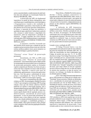 1205Áreas de preservação permanente na legislação ambiental brasileira.
Ciência Rural, v.41, n.7, jul, 2011.
assim as peculiaridades e condicionantes de cada local.
Este fato está embasado na Constituição Federal do
Brasil de1988(BRASIL, 1988).
A preservação das APP é de fundamental
importância na gestão de bacias hidrográficas, pois
contribuem para a estabilidade dos ciclos hidrológicos
e biogeoquímicos visando a dar condições de
sustentabilidade à agricultura. Intervenções nas APP
para abertura de novas áreas agrícolas comprometerá,
no futuro, a reposição de água nos aquíferos, a
qualidade de água superficial e subterrânea, perda de
solo, ameaças à saúde humana e degradação dos
mananciais, além de comprometer a produção de
alimentos. O papel regulador dos ciclos naturais
realizado pelasAPPé fundamental para a manutenção
doequilíbrio ecológico (TUNDISI & TUNDISI, 2010;
SILVAet al., 2011).
A literatura científica levantada por
METZGER (2010) mostra que a redução do grau de
exigência preservacionista dessas áreas por meio das
normas jurídicas poderia trazer graves prejuízos ao
patrimôniobiológico e genéticobrasileiro.
“Florestas” versus “Áreas” de preservação
permanente
Inicialmente, em 1965, as APPs eram
conhecidas como “florestas de preservação
permanente”. Essa nomenclatura gerava duplosentido
na interpretação da norma jurídica, pois se considerava
de preservação permanente apenas as formações
vegetais compostas por florestas. Isso fazia com que a
norma não fosse cumprida nos locais onde não havia
vegetação. Seguindo o espírito pela qual foi
estabelecida, aparentemente, a norma não queria dizer
bem isso. Este fato gerou a substituição do termo
antigo e consolidação da “Área de Preservação
Permanente” (APP) nos textos legais vigentes.
Para tornar o entendimento das APPs mais
evidente, em 2001, foi promulgada a Medida Provisória
2.166-67, que consagrou a terminologiaAPP. Na antiga
redação, áreas que não tinham cobertura florestal
poderiam ser sujeitas a intervenção humana, sem a
obrigatoriedade da preservação (BRANDÃO, 2001). Já
com a redação da MP 2.166-67 de 2001, toda área,
mesmo aquela desprovida de vegetação, passou a ser,
definitivamente, considerada de preservação
permanente. A área de preservação permanente foi
definida como a área coberta ou não por vegetação
nativa, com a funçãoambiental depreservar os recursos
hídricos, a paisagem, a estabilidade geológica, a
biodiversidade, ofluxo gênicoda fauna e flora, proteger
osoloe assegurar obem-estar das populações humanas
(BRASIL,2001).
Dessa forma, a Medida Provisória sanou as
dúvidas e afastou qualquer controvérsia no
entendimentodasAPPs(BRANDÃO, 2001). Assim, as
APPs são realmente de preservação e não apenas de
conservaçãoe afiguram-se comode caráter permanente
e não provisórioou transitório, independentemente de
possuir ou não cobertura vegetal (MENDONÇA &
NAVES,2006).
A definição de APP demonstrou
categoricamente ograu de importância que olegislador
atribuiu a essas áreas. Abordou a proteção do solo, da
flora, da fauna, da paisagem e da biodiversidade,
culminando com a sua significância para o bem-estar
das populações humanas. Não deve haver uma visão
específica ou unilateral. Logo, os recursos naturais
existentes nasAPPs devem ser vistos como um todo e,
por isso, preservados de maneira permanente.
Locação versus averbação da APP
O Código Florestal limita o uso das
propriedades rurais pela preservaçãodo meioambiente,
por meio da instituição das chamadas APP e RL. As
APPs são classificadas em duas modalidades pelo
Código, de acordo com seus arts. 2o
e 3o
. As APPs
descritas no artigo 2o
do Código Florestal são asAPPs
legais, instituídas por Lei, caracterizando o local que
deve ser mantido preservado, independentemente se
há ou não cobertura vegetal (ABREU & OLIVEIRA,
2002;LEUZINGER, 2007; MACIEL,2009). EssasAPPs
têm relação com a “situação” topográfica ou locacional
das áreas, quer esteja coberta ou não por vegetação,
que são as áreas ao longo dos rios, ao redor das lagoas,
no entorno das nascentes, no topo de morros, nas
encostas, nas restingas, nas bordas dos tabuleiros e
em altitudesuperior a 1800m.
Oart. 3o
doCódigoFlorestal ainda determina
que as APPs possam ser criadas por ter relação com a
“finalidade” preservacionista. Poderão ser declaradas,
isto é, consideradas de preservação permanente as
áreas declaradas por Ato do Poder Público, com a
finalidade de atenuar a erosão das terras, fixar dunas,
proteger faixas de rodovias e ferrovias, dentre outras.
EssasAPPs são consideradas “APPs administrativas”,
instituídas por ato declaratório, quando assim
declaradaspeloPoder Público(ABREU & OLIVEIRA,
2002;LEUZINGER,2007; MACIEL,2009).
O mesmo artigo 3o
do Código Florestal de
1965 considera as APPs como aquelas que servem de
proteção ambiental ou que asseguram o bem-estar da
população. Dessa forma, o Poder Público poderá
instituir ou declarar APP, mediante “Ato”, uma área de
significativa importância de preservação. Como
exemplo, pode-se citar o entorno de uma voçoroca ou
 