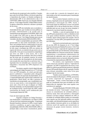 1206 Borges et al.
Ciência Rural, v.41, n.7, jul, 2011.
uma floresta de excepcional valor científico. Contudo,
para cada Ato doPoder Público, ele deverá especificar
a importância da criação e as funções ecológicas de
determinada APP. O ato administrativo não é lei
(ANTUNES, 2000). Ocorreque, nas situações definidas
peloart. 3o
do CódigoFlorestal, oPoder Públicolimita-
se apenas a identificar, demarcar e declarar a proteção
de tais áreas.
As APPs são instituídas sem se considerar a
titularidade do bem, quer incidam em áreas públicas ou
privadas, indistintamente e de acordo com as
característicasqueapresentam (CAVEDON, 2003). Este
ato só pode criar APP com os tipos de florestas
estabelecidosnoart. 3o
doCódigoFlorestal,poisé um ato
vinculadoenãodiscricionário(MAGALHÃES,2001).
Todas as propriedades que possuam APPs
(preservadas ou não) serão transmitidas com esse
ônus, sem qualquer direito a indenizações ou sem que
se cogite desapropriação indireta (MACIEL, 2009). A
lei não exige a averbação das APPs em cartório de
registrode imóveis, ao contrário do que ocorre com as
áreas de RL.ALei, por si só, já caracteriza a importância
que deve ser dada a essas áreas, daí a não
obrigatoriedade de sua averbação. Deve ficar evidente
que são áreas que, de qualquer maneira, de acordo
com a localização, são insusceptíveis de intervenção,
com exceção dos casos descritos no próximo item. O
legislador deve ter entendido que o marcante caráter
topográfico e locacional das APPs dispensava sua
averbação.
Noentanto, quandooimóvel adquiridoapós
a promulgaçãodoCódigoFlorestal (Lei n.4.771/65) não
tiver sua APP protegida, ele estará gravado pelo
passivo ambiental e responderá pelas obrigações
constituídas antes da aquisição da propriedade, isto é,
a responsabilidade pela regularização ambiental é do
proprietário. Dessa forma, em todo o processo de
transferência de propriedade, seja a modalidade inter
vivos ou causa mortis, o novo proprietário terá que
arcar com o ônus de ter que se adequar ao Código
Florestal, limitandoousoda propriedaderural por meio
da averbação da RL e preservação das APPs, ambos
constituintes da função social estabelecida pela
Constituição Federal de 1988.
Casos de intervenção das APPs
Segundo o disposto no Código Florestal e
suas atualizações, o entendimento a ser dado às APPs
é de que são áreas totalmente protegidas. A legislação
florestal brasileira referente às APPs é muito rígida,
restritiva e proibitiva, na qual a regra básica é a
intocabilidade (ARAÚJO, 2002; MACHADO, 2004).A
proteção dada a essas áreas é incontestável, porém,
não se pode dar o conceito de intangível, pois a
intervenção se faz útil e necessária para a manutenção
da vida do homem.
Por se mostrar bastante restritiva em suas
normas, a legislaçãocarece de regulamentos claros que
possibilitem a intervenção nas APPs. Assim, a
intervenção ilegal em APPparece ocorrer com grande
intensidade. Isso se dá em função dos bens e serviços
auferidos pelo seu uso, já que, em certas situações, é
impossível e inevitável mantê-las intocadas.
Também, o custo de oportunidade do uso
dasAPPs pelos proprietários é altoe a obediência total
à lei quase nenhum benefício econômico lhes traz.
Contudo, alguns indícios legais têm surgido a fim de
normatizar o uso das APPs, principalmente por parte
do CONAMA.
A primeira normatização para a permissão
do uso das APPs foi disposta no art. 4º do Código
Florestal alterado pela Medida Provisória 2.166-67 de
2001. Nessa norma, a supressãode vegetação em APP
era permitida desde que devidamente caracterizada a
utilidade pública ou ointeresse social da área. Também
regulamentou o procedimento administrativo de
autorização da supressão, uma vez que a permissão
somente poderá ocorrer se inexistir alternativa técnica
e locacional do empreendimento(BRASIL, 2001).
No entanto, esse regulamento recebeu
várias críticas por considerar apenas a “supressão de
vegetação” em APP. O regulamento não trouxe e nem
definiuos critériosquepermitiriam promover a alteração
de uma APPquando desprovida de vegetação, ficando
estas últimas entendidas como áreas livres para
qualquer tipo de intervenção.
Visandoa sanar essa polêmica, oCONAMA,
através da edição da Resolução n.369/06, acrescentou
ao termo “supressão de vegetação” o termo
“intervenção”. Assim, o termo intervenção em APP
pode ser considerado tanto para atividades em APPs
desprovidas de vegetação, bem como aquelas com
ocorrência de vegetação.
Amesma ResoluçãoCONAMA369/06,além
da inserção do termo “intervenção”, trouxe novas
classes no entendimento de utilidade pública e
interesse social, bem como permitiu a intervenção
eventual e de baixo impacto ambiental em APP: as
atividades de utilidade pública podem ser entendidas
como aquelas que têm aplicação pública em sentido
mais amplo, sem distinçãode grupos sociaisespecíficos
e que atendam interesses gerais; já as atividades de
interesse social são aquelas que caracterizam os
interesses de grupos sociais menores, inclusive
familiares.
 