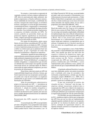 1207Áreas de preservação permanente na legislação ambiental brasileira.
Ciência Rural, v.41, n.7, jul, 2011.
No entanto, a intervenção ou supressão de
vegetação eventual e de baixo impacto ambiental em
APP, além de autorizada pelo órgão ambiental, não
poderá comprometer as funções ambientais naturais.
Nessa modalidade de intervenção, a estabilidade das
encostas e margens dos corpos de água, os corredores
de fauna, a drenagem e os cursos de água intermitentes,
a manutenção da biota, a regeneração e a manutenção
da vegetação nativa e a qualidade das águas deverão
ser mantidos. Essa resolução pretendeu regulamentar
as pequenas atividades cometidas em APPs. No
entanto, poderão ser permitidas desde que não
promovam impactos significativos ou irreversíveis.
Enfim, o objetivo principal dessa Resolução foi definir
os critérios de intervenção em APPs.
Ela surgiu em decorrência, dentre outros
fatores, de uma liminar concedida pelo STF em 2005,
que suspendeu todas as atividades em APPs. Aliminar
se tornou importante porque pressionou o CONAMA
a definir os critérios para que se pudessem fazer tais
intervenções, já que a legislação até então não
dispunha de parâmetros e dispositivos específicos.
Atualmente, quando há intervençãopor um
empreendimento potencialmente poluidor em APP, o
órgãoambiental competentedeverá exigir e, ou, indicar,
quando existir “Termos de Referência”, as respectivas
medidas mitigadoras e compensatórias que deverão
ser adotadas face à intervenção. Isso significa que toda
intervenção deverá ser realizada depois de obtida a
autorização do órgão ambiental competente, por meio
do processo de licenciamento.
Dessa forma, toda intervenção emAPP é de
responsabilidade daquele que solicitou a licença, que
ficará responsável por sua recuperação e preservação,
de acordo com o tipo de intervenção e as exigências
estabelecidas ou que vierem a ser estabelecidas pelas
Resoluções do CONAMA.
Além do procedimento administrativo
próprio de intervenção em APP – 1. inexistência de
alternativa técnica e locacional; 2. análise do impacto
ambiental; 3. adoção de medidas mitigadoras e
compensatórias – deve o requerente provar a não
existência de alternativas para o projeto, pois sem essa
prova o pedido obrigatoriamente deverá ser indeferido
(MACHADO, 2004).
Recuperação das APPs segundo a legislação
ambiental
AreconstituiçãodasAPPs em propriedades
privadas é obrigatória. Caso oproprietário não assuma
o compromisso de recuperá-la, conforme a lei, o Poder
Público poderá fazê-lo. Sobre esse assunto, o art. 18
doCódigo Florestal de 1965 diz que, nas propriedades
privadas, onde seria necessário o florestamento ou o
reflorestamento de preservação permanente, o Poder
Público Federal fará a recuperação, caso oproprietário
não fizer. Ainda ressaltou que se tais áreas estivessem
sendo utilizadas com alguma cultura, de seu valor o
proprietárioseria indenizado(BRASIL, 1965).
Portanto, o que vem sendo aplicado no
Brasil não condiz com a lei. O que se vê é a completa
falta de senso comum do Poder Público ao dispor, na
Lei, um artigocom tamanha complexidade edificuldade
de implementação, haja vista a falta de infraestrutura e
de pessoal treinado para fiscalizaçãodasAPPs por todo
o Brasil. Não se tem recurso para promover o
florestamento ou o reflorestamento dessas áreas,
menos ainda para indenizar os proprietários que as
utilizam. O propósito da Lei é louvável, mas deve-se
levar em conta sua exequibilidade para os padrões
brasileiros.
Nem o proprietário e nem o Poder Público
têm assumido a responsabilidade pela recuperação das
APPs. Uma questão que deixa isso bem claro diz
respeito à carência de dispositivos legais que
proponham alternativas de recuperação das APPs,
como acontece nas RL. Talvez, a exigência da
recuperação das APPs por meio de mecanismos
práticos estabelecidos pelo CONAMA, a serem
implementados pelos produtores rurais, pudesse ser
mais eficiente do que a responsabilidade dada ao Poder
Público.
A legislação ambiental brasileira é uma das
mais bem elaboradas, porém, tem pontos incoerentes
com a realidade, pois exige da sociedade e das
instituições comportamentos e atitudes que elas não
conseguem cumprir (BORGES et al., 2009). Daí a
necessidade de se corrigir os erros praticados no
passado e acertá-los à realidade do país.
O que tem acontecido na prática são
situações em que o “interesse” está em jogo. As
empresas adotam mecanismos próprios para a
recuperação das APPs com o objetivo de comprovar a
exigência legal e, principalmente, obter o benefício da
certificaçãoambiental, que se apresenta vantajosa para
as organizações do ponto de vista da comercialização.
O CONAMA, por meioda Resoluçãon.429
de 2011, estabeleceu alguns critérios para recuperação
das APP. Este, por sua vez, deve ser implementado e
adaptadosegundo condições dolocal a ser recuperado,
que pode ser via técnicas de plantio com espécies
nativas, condução da regeneração natural e, em
algumas situações, permite-se a recuperação com uso
de espécies exóticas.
 