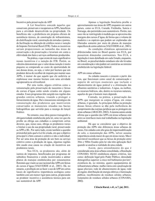 1208 Borges et al.
Ciência Rural, v.41, n.7, jul, 2011.
Incentivo pela preservação da APP
A Lei brasileira concede àqueles que
conservam, preservam e recuperam asAPPs, benefícios
para a atividade desenvolvida na propriedade. Os
benefícios são: a preferência em projetos oficiais de
assistência técnica, de construção de infraestrutura,
de eletrificação rural, construçãode estradas e pontes,
de facilitação na obtenção de créditos rurais e isenção
de ImpostoTerritorial Rural (ITR). Todos os incentivos
seriam proporcionais ao tamanho das áreas de
conservação e de preservação e levariam em conta a
efetividade dos bens e serviços ambientais produzidos.
Na prática, oque existede mais significativo
nesses incentivos é a isenção do ITR. Porém, os
cálculos demonstram que ovalor dessa isenção é muito
pequeno se comparado ao custo de oportunidade de
uso dessas áreas, ou seja, o valor por hectare que um
produtor deixa de recolher de impostopor manter suas
APPs, é menor do que aquele que ele auferiria se
explorasse esse mesmo hectare com uma atividade
agropecuária ou silvicultural.
Por esta razão, alguns critérios como a
remuneração pela preservação de nascentes e faixas
de cursos d’água estão sendo criados em alguns
estados. Esses programas têm surgido nas regiões dos
grandes centros urbanos, visando a proteger o
fornecimentode água. Daí omecanismo estratégicoda
remuneração dos produtores que mantiverem
conservados os mananciais situados nas bacias
hidrográficas que servirão para a recarga do lençol
freático.
No entanto, essa ideia parece transgredir a
obrigatoriedade estabelecida pela lei, uma vez que ela
proíbe ou obriga aos cidadãos a cumprirem certos
deveres, que, nesse caso, obriga os produtores rurais
a limitar o uso da sua propriedade rural, preservando
asAPPs e RL. Por outro lado, existe também a questão
primordial pela qual a Lei foi criada, em que oobjetivo
principal é obem comum e coletivoe não o individual.
Por ser uma área de proteção de um bem ou serviço
coletivo como a produção de água, algumas regiões
têm usado essa causa na criação de incentivos aos
produtores rurais.
Nos EUA, os produtores são, além de
isentos de impostos, beneficiados por programas de
subsídios financeiros e ainda incentivados a adotar
planos de manejos estabelecidos por zoneamentos
florestais que visem aousoracional dasAPPsem faixas
de cursos d’água (VALVERDE et al., 2001). Há, no
entanto, a proibiçãoem se fazer ousodeAPP em certos
locais de significativa importância ecológica como
também com um menor rigor para outros, propiciando
ao produtor incentivo e assistência técnica para um
uso sustentável da APP.
Apenas a legislação brasileira proíbe o
aproveitamento nas áreas deAPP, enquanto em outros
países, como os EUA, Canadá, Finlândia, Suécia e
Noruega, são permitidos usos sustentáveis. Porém, tais
usos vão se restringindo à medida que se aproxima das
margens dos cursos d’água, de forma que ovolume de
madeira e as espécies que podem ser exploradas são
liberados somente por meio de planos de manejos
específicosdecortesseletivos(VALVERDEet al., 2001).
As condições climáticas apresentam-se
diferenciadas tanto no Brasil quanto nos EUA, por
possuírem dimensões continentais. Nos EUA, a
legislaçãoé mais detalhada em cada Estado, enquanto,
no Brasil, as peculiaridades estaduais não são levadas
em consideraçãoe nãopodem ser contrárias aomínimo
estabelecido na legislação federal.
APP em zonas urbanas
As cidades nascem e crescem a partir dos
rios, que funcionam como canal de comunicação e
suporte de serviços essenciais que incluem o
abastecimento de água potável e a eliminação dos
efluentes sanitários e industriais. A água, ou melhor,
os recursos hídricos, são, dentre os recursos naturais,
aqueles de que o homem mais depende.
Contudo, na prática, a preservação das
APPs que margeiam os corpos d’água, em zonas
urbanas, é ignorada. As principais falhas na proteção
dessas faixas ciliares se dão pela ineficiência do
cumprimentodas normas jurídicas que as protegem em
áreas urbanas (ARAÚJO, 2002).Amesma autora ainda
afirma que a questão das APPs em áreas urbanas está
entre as interfaces mais mal trabalhadas na legislação
ambiental.
Há que se considerar que o objetivo de
proteção das APPs não diferencia áreas urbanas de
rurais. Em cidades com altograu deimpermeabilização
do solo, a manutenção das APPs, talvez assuma
importância ainda maior doque em áreas rurais. Mas é
inevitável reconhecer que as faixas de proteção entre
30m e 500m fixados pela lei não têm aplicação fácil
quando se analisa a realidade de uma cidade.
Assim, para entendimento do que é
considerada uma área urbana consolidada, a Resolução
CONAMA 302/02 estabeleceu alguns critérios, tais
como: definição legal pelo Poder Público; densidade
demográfica superior a cinco mil habitantes por km²;
existência de, no mínimo, quatro equipamentos de
infraestrutura urbana: malha viária com canalizaçãode
águas pluviais; rede de abastecimento de água; rede
de esgoto; distribuiçãode energia elétrica e iluminação
pública; recolhimento de resíduos sólidos urbanos;
tratamento de resíduos sólidos urbanos (CONAMA,
2002).
 