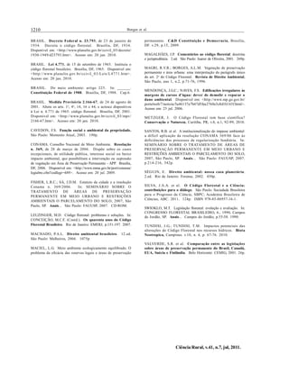 1210 Borges et al.
Ciência Rural, v.41, n.7, jul, 2011.
BRASIL. Decreto Federal n. 23.793, de 23 de janeiro de
1934. Decreta o código florestal. Brasília, DF, 1934.
Disponível em: <http://www.planalto.gov.br/ccivil_03/decreto/
1930-1949/d23793.htm>. Acesso em: 20 jan. 2010.
BRASIL. Lei 4.771, de 15 de setembro de 1965. Instituiu o
código florestal brasileiro. Brasília, DF, 1965. Disponível em:
<http://www.planalto.gov.br/ccivil_03/Leis/L4771.htm>.
Acesso em: 20 jan. 2010.
BRASIL. Do meio ambiente: artigo 225. In: ______.
Constituição Federal de 1988. Brasília, DF, 1988. Cap.6.
BRASIL. Medida Provisória 2.166-67, de 24 de agosto de
2001. Altera os arts. 1o
, 4o
, 14, 16 e 44, e acresce dispositivos
à Lei n. 4.771 de 1965: código florestal. Brasília, DF, 2001.
Disponível em: <http://www.planalto.gov.br/ccivil_03/mpv/
2166-67.htm>. Acesso em: 20 jan. 2010.
CAVEDON, F.S. Função social e ambiental da propriedade.
São Paulo: Momento Atual, 2003. 190p.
CONAMA. Conselho Nacional de Meio Ambiente. Resolução
n. 369, de 28 de março de 2006. Dispõe sobre os casos
excepcionais, de utilidade pública, interesse social ou baixo
impacto ambiental, que possibilitam a intervenção ou supressão
de vegetação em Área de Preservação Permanente - APP. Brasília,
DF, 2006. Disponível em: <http://www.mma.gov.br/port/conama/
legiabre.cfm?codlegi=489>. Acesso em: 20 jul. 2009.
FISHER, L.R.C.; SÁ, J.D.M. Estatuto da cidade e a resolução
Conama n. 369/2006. In: SEMINÁRIO SOBRE O
TRATAMENTO DE ÁREAS DE PRESERVAÇÃO
PERMANENTE EM MEIO URBANO E RESTRIÇÕES
AMBIENTAIS O PARCELAMENTO DO SOLO, 2007, São
Paulo, SP. Anais... São Paulo: FAUUSP, 2007. CD-ROM.
LEUZINGER, M.D. Código florestal: problemas e soluções. In:
CONCEIÇÃO, M.C.F. (Coord.). Os quarenta anos do Código
Florestal Brasileiro. Rio de Janeiro: EMERJ, p.151-197. 2007.
MACHADO, P.A.L. Direito ambiental brasileiro. 12.ed.
São Paulo: Malheiros, 2004. 1075p
MACIEL, L.G. Meio ambiente ecologicamente equilibrado. O
problema da eficácia das reservas legais e áreas de preservação
permanente. C&D Constituição e Democracia, Brasília,
DF. v.29, p.15, 2009.
MAGALHÃES, J.P. Comentários ao código florestal: doutrina
e jurisprudência. 2.ed. São Paulo: Juarez de Oliveira, 2001. 269p.
MAGRI, R.V.R.; BORGES, A.L.M. Vegetação de preservação
permanente e área urbana: uma interpretação do parágrafo único
do art. 2o
do Código Florestal. Revista de Direito Ambiental,
São Paulo, ano 1, n.2, p.71-76, 1996.
MENDONÇA, J.G.C.; NAVES, F.S. Edificações irregulares às
margens de cursos d’água: dever de demolir e reparar o
dano ambiental. Disponível em: <http://www.mp.go.gov.br/
portalweb/7/noticia/5a46137a7b47d5fea2760e3c8d1b143f.html>.
Acesso em: 25 jul. 2006.
METZGER, J. O Código Florestal tem base científica?
Conservação e Natureza, Curitiba, PR, v.8, n.1, 92-99, 2010.
SANTOS, R.B. et al. A institucionalização do impasse ambiental:
a difícil aplicação da resolução CONAMA 369/06 face às
deficiências dos processos de regularização fundiária. In:
SEMINÁRIO SOBRE O TRATAMENTO DE ÁREAS DE
PRESERVAÇÃO PERMANENTE EM MEIO URBANO E
RESTRIÇÕES AMBIENTAIS O PARCELAMENTO DO SOLO,
2007, São Paulo, SP. Anais... São Paulo: FAUUSP, 2007.
p.214-216, 342p.
SÉGUIN, E. Direito ambiental: nossa casa planetária.
2.ed. Rio de Janeiro: Forense, 2002. 450p.
SILVA, J.A.A. et al. O Código Florestal e a Ciência:
contribuições para o diálogo. São Paulo: Sociedade Brasileira
para o Progresso da Ciência, SBPC; Academia Brasileira de
Ciências, ABC. 2011. 124p. ISBN 978-85-86957-16-1.
SWIOKLO, M.T. Legislação florestal: evolução e avaliação. In:
CONGRESSO FLORESTAL BRASILEIRO, 6., 1990, Campos
do Jordão, SP. Anais... Campos do Jordão, p.55-58. 1990.
TUNDISI, J.G.; TUNDISI, T.M. Impactos potenciais das
alterações do Código Florestal nos recursos hídricos. Biota
Neotropica, Campinas. v.10, n. 4, p. 67-76. 2010.
VALVERDE, S.R. et al. Comparação entre as legislações
sobre áreas de preservação permanente do Brasil, Canadá,
EUA, Suécia e Finlândia. Belo Horizonte: CEMIG, 2001. 26p.
 
