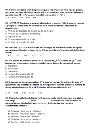 04) O cloreto de sódio (NaC l) representa papel importante na fisiologia da pessoa,
pois atua como gerador do ácido clorídrico no estômago. Com relação ao elemento
químico cloro (Z = 17), o número de elétrons no subnível “p” é:
a) 8 b) 12 c) 11 d) 10 e) 6

05) (CEFET-PI) Considere a seguinte afirmação e responda: “Não é possível calcular
a posição e a velocidade de um elétron, num mesmo instante”. Esta frase diz
respeito a(o):
a) Princípio da dualidade da matéria ou de De Broglie.
b) Princípio da incerteza de Heisenberg.
c) Regra de Hund.
d) Trata-se da definição de orbital.
e) Princípio de exclusão de Pauli.

06) O titânio (Z = 22) e metal usado na fabricação de motores de avião e de pinos
para próteses. Quantos elétrons ha no último nível da configuração eletrônica desse
metal?
12a) 6.     b) 5.    c) 4.   d) 3.    e) 2.

07) Um átomo do elemento químico X e isótopo de 20A41 e isóbaro de 22B 44. Com
base nessas informações, podemos concluir que o átomo do elemento X possui:
a) 22 prótons.
b) 24 nêutrons.
c) 20 nêutrons.
d) Número de massa igual a 61.
e) Número de massa igual a 41.

08) O numero de elétrons do cátion X 3+ é igual ao numero de prótons do átomo Y,
que por sua vez é isótopo do átomo W, que apresenta número atômico e número de
massa, respectivamente, 36 e 84. O número atômico do elemento X é:

a) 33.     b) 36.    c) 39     d) 45.    e) 51.

09) No modelo atômico de Rutherford, os átomos são constituídos por um núcleo
com carga..........................., onde ......................... estaria concentrada. Ao redor do
núcleo estariam distribuídos os .................... . A alternativa que completa
corretamente a frase é:

   a)    Negativa – toda massa – elétrons
   b)    Positiva – metade da massa - elétrons
   c)    Positiva – toda massa - elétrons
   d)    Negativa – toda massa - nêutrons
   e)    Positiva – toda massa – nêutrons
 