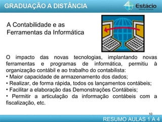 A Contabilidade e as
Ferramentas da Informática

O impacto das novas tecnologias, implantando novas
ferramentas e programas de informática, permitiu à
organização contábil e ao trabalho do contabilista:
• Maior capacidade de armazenamento dos dados;
• Realizar, de forma rápida, todos os lançamentos contábeis;
• Facilitar a elaboração das Demonstrações Contábeis;
• Permitir a articulação da informação contábeis com a
fiscalização, etc.
10

RESUMO AULAS 1 A 4

 