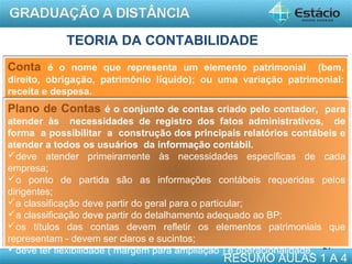 TEORIA DA CONTABILIDADE
Conta é o nome que representa um elemento patrimonial

(bem,
direito, obrigação, patrimônio líquido); ou uma variação patrimonial:
receita e despesa.

Plano de Contas é o conjunto de contas criado pelo contador, para
atender às necessidades de registro dos fatos administrativos, de
forma a possibilitar a construção dos principais relatórios contábeis e
atender a todos os usuários da informação contábil.
deve atender primeiramente às necessidades específicas de cada
empresa;
o ponto de partida são as informações contábeis requeridas pelos
dirigentes;
a classificação deve partir do geral para o particular;
a classificação deve partir do detalhamento adequado ao BP;
os títulos das contas devem refletir os elementos patrimoniais que
representam - devem ser claros e sucintos;
deve ter flexibilidade ( margem para ampliação ) e operacionalidade. 21

RESUMO AULAS 1 A 4

 
