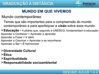 MUNDO EM QUE VIVEMOS
Mundo contemporâneo
Temas que são importantes para a compreensão do mundo
contemporâneo e para aperfeiçoar a visão sobre esse mundo:
Educação - 4 pilares que, segundo a UNESCO, fundamentam a educação:
Aprender a Conhecer = Aprender a aprender
Aprender a Fazer = Ir além
Aprender a Conviver = Aprender a se reconhecer
Aprender a Ser = É harmonizar

Diversidade Cultural
Ética
Espiritualidade
Responsabilidade socioambiental
RESUMO AULAS 1 A 4

 