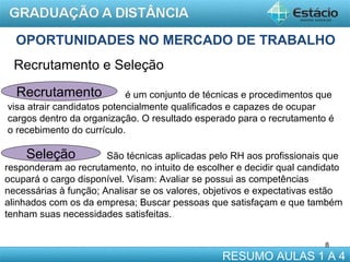 OPORTUNIDADES NO MERCADO DE TRABALHO
Recrutamento e Seleção
Recrutamento

é um conjunto de técnicas e procedimentos que
visa atrair candidatos potencialmente qualificados e capazes de ocupar
cargos dentro da organização. O resultado esperado para o recrutamento é
o recebimento do currículo.

Seleção

São técnicas aplicadas pelo RH aos profissionais que
responderam ao recrutamento, no intuito de escolher e decidir qual candidato
ocupará o cargo disponível. Visam: Avaliar se possui as competências
necessárias à função; Analisar se os valores, objetivos e expectativas estão
alinhados com os da empresa; Buscar pessoas que satisfaçam e que também
tenham suas necessidades satisfeitas.
8

RESUMO AULAS 1 A 4

 