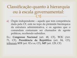 Classificação quanto à hierarquia
   ou à escala governamental:
                        
a) Órgão independente – aquele que tem competência
    dada pela CF, está no topo da pirâmide hierárquica
    da estrutura administrativa, e os agentes que o
    comandam costumam ser chamados de agente
    políticos, recebendo subsídios.
Ex.: Congresso Nacional (art. 48, CF), TCU (Art.
71, CF), Presidência da República (art. 84, CF);
tribunais STF (art. 92 e ss, CF), MP (art. 129, CF)
 