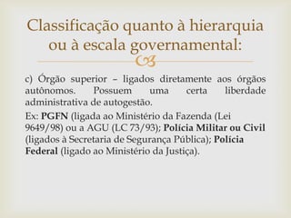 Classificação quanto à hierarquia
   ou à escala governamental:
                         
c) Órgão superior – ligados diretamente aos órgãos
autônomos.       Possuem     uma      certa    liberdade
administrativa de autogestão.
Ex: PGFN (ligada ao Ministério da Fazenda (Lei
9649/98) ou a AGU (LC 73/93); Polícia Militar ou Civil
(ligados à Secretaria de Segurança Pública); Polícia
Federal (ligado ao Ministério da Justiça).
 